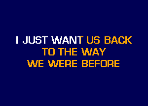 I JUST WANT US BACK
TO THE WAY

WE WERE BEFORE