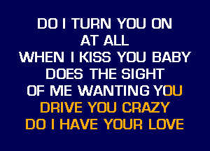 DO I TURN YOU ON
AT ALL
WHEN I KISS YOU BABY
DOES THE SIGHT
OF ME WANTING YOU
DRIVE YOU CRAZY
DO I HAVE YOUR LOVE