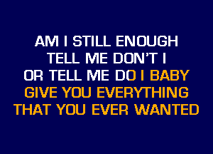 AM I STILL ENOUGH
TELL ME DON'T I
OR TELL ME DO I BABY
GIVE YOU EVERYTHING
THAT YOU EVER WANTED