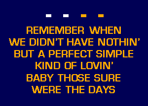 REMEMBER WHEN
WE DIDN'T HAVE NOTHIN'
BUT A PERFECT SIMPLE
KIND OF LOVIN'
BABY THOSE SURE
WERE THE DAYS