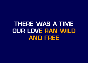 THERE WAS A TIME
OUR LOVE RAN WILD

AND FREE