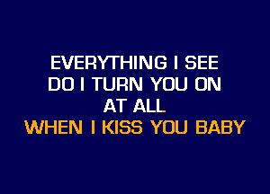 EVERYTHING I SEE
DO I TURN YOU ON
AT ALL
WHEN I KISS YOU BABY