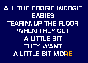 ALL THE BOOGIE WOOGIE
BABIES
TEARINL UP THE FLOOR
WHEN THEY GET
A LITTLE BIT
THEY WANT
A LITTLE BIT MORE