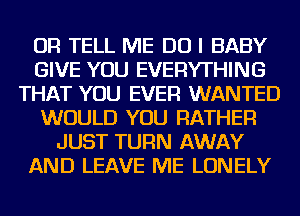 OR TELL ME DO I BABY
GIVE YOU EVERYTHING
THAT YOU EVER WANTED
WOULD YOU RATHER
JUST TURN AWAY
AND LEAVE ME LONELY