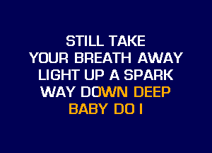 STILL TAKE
YOUR BREATH AWAY
LIGHT UP A SPARK
WAY DOWN DEEP
BABY DO I