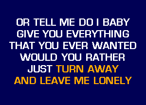 OR TELL ME DO I BABY
GIVE YOU EVERYTHING
THAT YOU EVER WANTED
WOULD YOU RATHER
JUST TURN AWAY
AND LEAVE ME LONELY