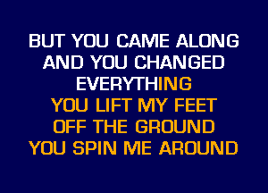 BUT YOU CAME ALONG
AND YOU CHANGED
EVERYTHING
YOU LIFT MY FEET
OFF THE GROUND
YOU SPIN ME AROUND