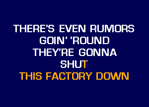 THERE'S EVEN RUMORS
GOIN' 'ROUND
THEYRE GONNA
SHUT
THIS FACTORY DOWN