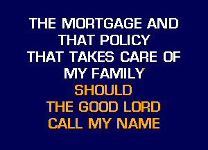 THE MORTGAGE AND
THAT POLICY
THAT TAKES CARE OF
MY FAMILY
SHOULD
THE GOOD LORD
CALL MY NAME