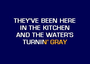 THEYVE BEEN HERE
IN THE KITCHEN
AND THE WATER'S
TURNIN' GRAY