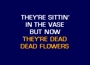 THEY'RE SITTIN'
IN THE VASE
BUT NOW

THEYRE DEAD
DEAD FLOWERS