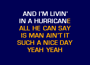 AND I'M LIVIN'
IN A HURRICANE
ALL HE CAN SAY

IS MAN AIN'T IT
SUCH A NICE DAY
YEAH YEAH