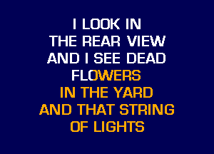 I LOOK IN
THE REAR VIEW
AND I SEE DEAD
FLOWERS
IN THE YARD
AND THAT STRING

OF LIGHTS l