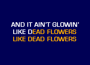AND IT AIN'T GLOWIN'
LIKE DEAD FLOWERS
LIKE DEAD FLOWERS