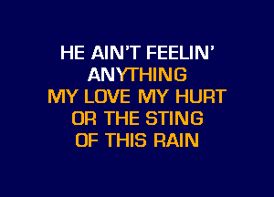 HE AINT FEELIN'
ANYTHING
MY LOVE MY HURT

OR THE STING
OF THIS RAIN