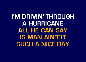 I'M DRIVIN' THROUGH
A HURRICANE
ALL HE CAN SAY
IS MAN AIN'T IT
SUCH A NICE DAY
