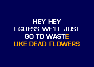 HEY HEY
I GUESS WELL JUST
GO TO WASTE
LIKE DEAD FLOWERS