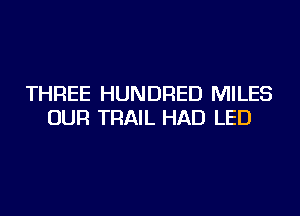 THREE HUNDRED MILES
OUR TRAIL HAD LED