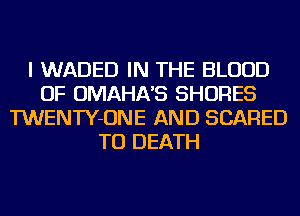 I WADED IN THE BLOOD
OF OMAHA'S SHORES
TWENTY-ONE AND SCARED
TO DEATH