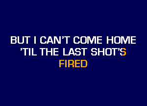 BUT I CAN'T COME HOME
'TIL THE LAST SHOT'S
FIRED