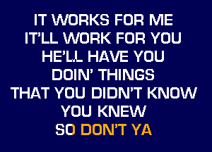 IT WORKS FOR ME
IT'LL WORK FOR YOU
HE'LL HAVE YOU
DOIN' THINGS
THAT YOU DIDN'T KNOW
YOU KNEW
SO DON'T YA