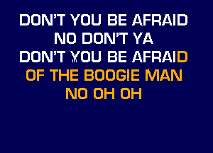DON'T YOU BE AFRAID
N0 DON'T YA
DON'T YOU BE AFRAID
OF THE BOOGIE MAN
ND 0H 0H