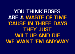 YOU THINK ROSES
ARE A WASTE OF TIME
'CAUSE IN THREE DAYS

THEY JUST
WILT UP AND DIE
WE WANT 'EM ANYWAY