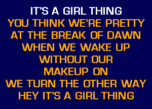 IT'S A GIRL THING

YOU THINK WE'RE PRE'ITY

AT THE BREAK OF DAWN
WHEN WE WAKE UP

WITHOUT OUR
MAKEUP ON

WE TURN THE OTHER WAY

HEY IT'S A GIRL THING