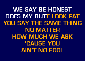 WE SAY BE HONEST
DOES MY BU'IT LOOK FAT
YOU SAY THE SAME THING
NO MATTER
HOW MUCH WE ASK
'CAUSE YOU
AIN'T NU FOUL