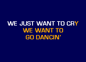 WE JUST WANT TO CRY
WE WANT TO

GO DANCIN'