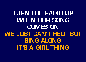 TURN THE RADIO UP
WHEN OUR SONG
COMES ON
WE JUST CAN'T HELP BUT
SING ALONG
IT'S A GIRL THING