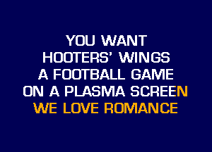YOU WANT
HOUTERS' WINGS
A FOOTBALL GAME
ON A PLASMA SCREEN
WE LOVE ROMANCE