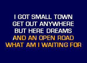 I GOT SMALL TOWN
GET OUT ANYWHERE
BUT HERE DREAMS
AND AN OPEN ROAD
WHAT AM I WAITING FOR