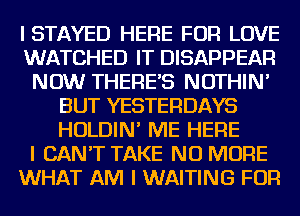 ISTAYED HERE FOR LOVE
WATCHED IT DISAPPEAR
NOW THERES NOTHIN'
BUT YESTERDAYS
HOLDIN' ME HERE
I CAN'T TAKE NO MORE
WHAT AM I WAITING FOR