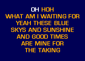 OH HOH
WHAT AM I WAITING FOR
YEAH THESE BLUE
SKYS AND SUNSHINE
AND GOOD TIMES
ARE MINE FOR
THE TAKING