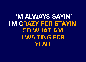 I'M ALWAYS SAYIN'
PM CRAZY FOR STAYIN'
SO WHAT AM

I WAITING FOR
YEAH