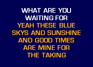 WHAT ARE YOU
WAITING FOR
YEAH THESE BLUE
SKYS AND SUNSHINE
AND GOOD TIMES
ARE MINE FOR
THE TAKING