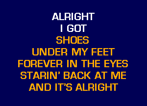 ALRIGHT
I GOT
SHOES
UNDER MY FEET
FOREVER IN THE EYES
STARIN' BACK AT ME
AND IT'S ALRIGHT