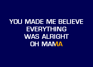 YOU MADE ME BELIEVE
EVERYTHING

WAS ALRIGHT
UH MAMA