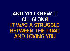 AND YOU KNEW IT
ALL ALONG
IT WAS A STRUGGLE
BETWEEN THE ROAD
AND LOVING YOU