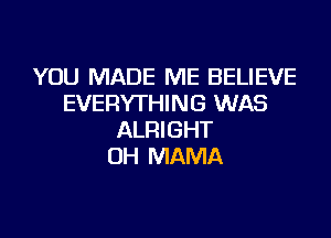 YOU MADE ME BELIEVE
EVERYTHING WAS

ALRIGHT
0H MAMA
