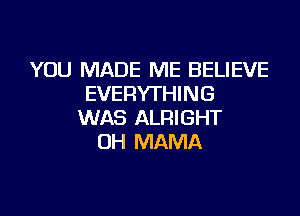 YOU MADE ME BELIEVE
EVERYTHING

WAS ALRIGHT
UH MAMA