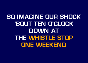 SO IMAGINE OUR SHOCK
'BOUT TEN O'CLUCK
DOWN AT
THE WHISTLE STOP
ONE WEEKEND