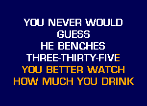 YOU NEVER WOULD
GUESS
HE BENCHES
THREE-THIRTY-FIVE
YOU BETTER WATCH
HOW MUCH YOU DRINK