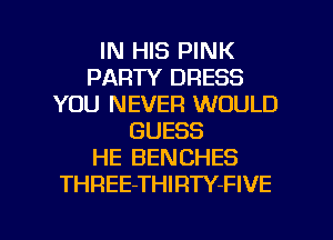 IN HIS PINK
PARTY DRESS
YOU NEVER WOULD
GUESS
HE BENCHES
THREE-THIRTY-FIVE

g