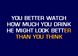 YOU BETTER WATCH
HOW MUCH YOU DRINK
HE MIGHT LOOK BETTER

THAN YOU THINK