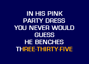 IN HIS PINK
PARTY DRESS
YOU NEVER WOULD
GUESS
HE BENCHES
THREE-THIRTY-FIVE

g