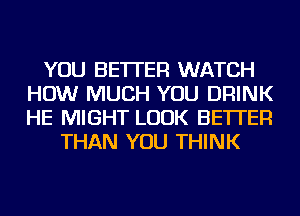 YOU BETTER WATCH
HOW MUCH YOU DRINK
HE MIGHT LOOK BETTER

THAN YOU THINK