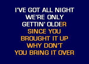 I'VE GOT ALL NIGHT
WE'RE ONLY
GE'ITIN' OLDER
SINCE YOU
BROUGHT IT UP
WHY DON'T

YOU BRING IT OVER l