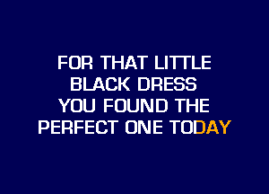 FOR THAT LITTLE
BLACK DRESS
YOU FOUND THE
PERFECT ONE TODAY